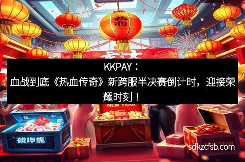KKPAY：血战到底《热血传奇》新跨服半决赛倒计时，迎接荣耀时刻！