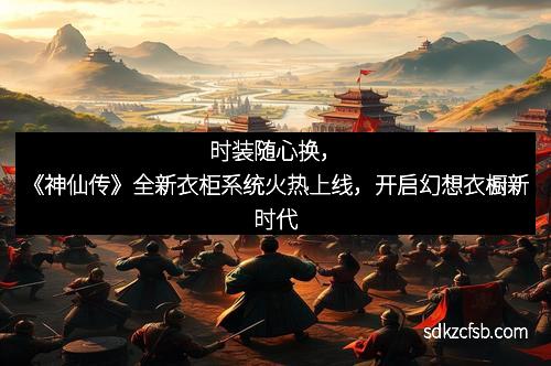 时装随心换，《神仙传》全新衣柜系统火热上线，开启幻想衣橱新时代