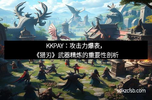 KKPAY：攻击力爆表，《猎刃》武器精炼的重要性剖析